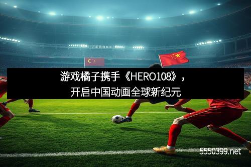 游戏橘子携手《HERO108》，开启中国动画全球新纪元
